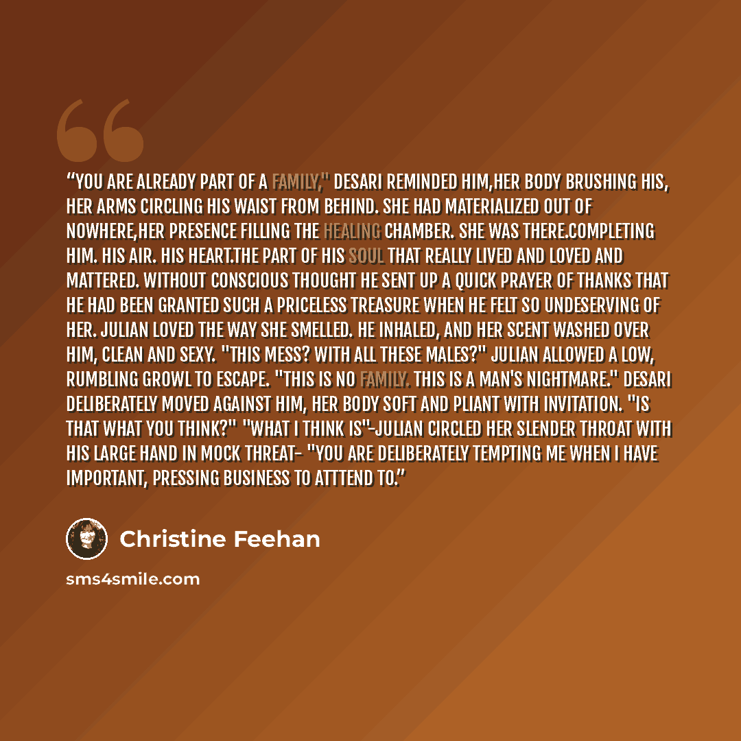 “You are already part of a family," Desari reminded him,her body brushing his, her arms circling his waist from behind. She had materialized out of nowhere,her presence filling the healing chamber. She was there.Completing him. His air. His heart.The part of his soul that really lived and loved and…” quote by Christine Feehan