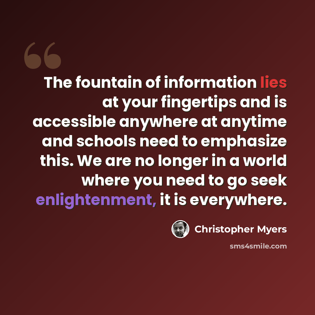 “The fountain of information lies at your fingertips and is accessible anywhere at anytime and schools need to emphasize this. We are no longer in a world where you need to go seek enlightenment, it is everywhere.” quote by Christopher Myers