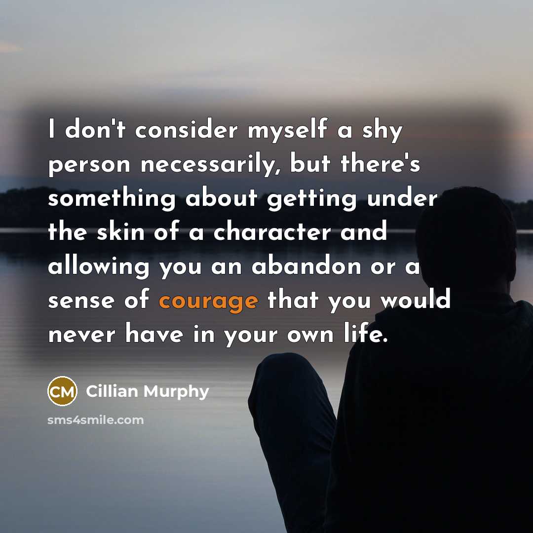 “I don't consider myself a shy person necessarily, but there's something about getting under the skin of a character and allowing you an abandon or a sense of courage that you would never have in your own life.” quote by Cillian Murphy