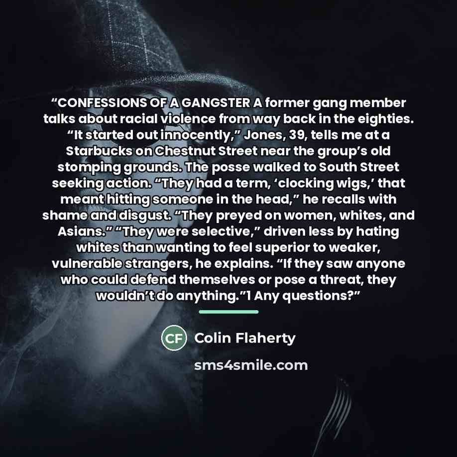“CONFESSIONS OF A GANGSTER A former gang member talks about racial violence from way back in the eighties. “It started out innocently,” Jones, 39, tells me at a Starbucks on Chestnut Street near the group’s old stomping grounds. The posse walked to South Street seeking action. “They had a term…” quote by Colin Flaherty