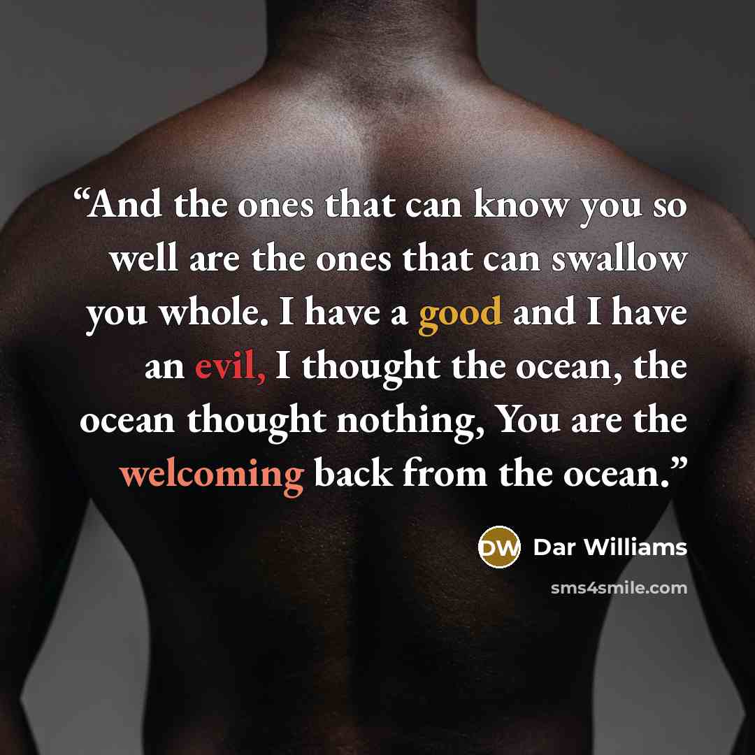 “And the ones that can know you so well are the ones that can swallow you whole. I have a good and I have an evil, I thought the ocean, the ocean thought nothing, You are the welcoming back from the ocean.” quote by Dar Williams