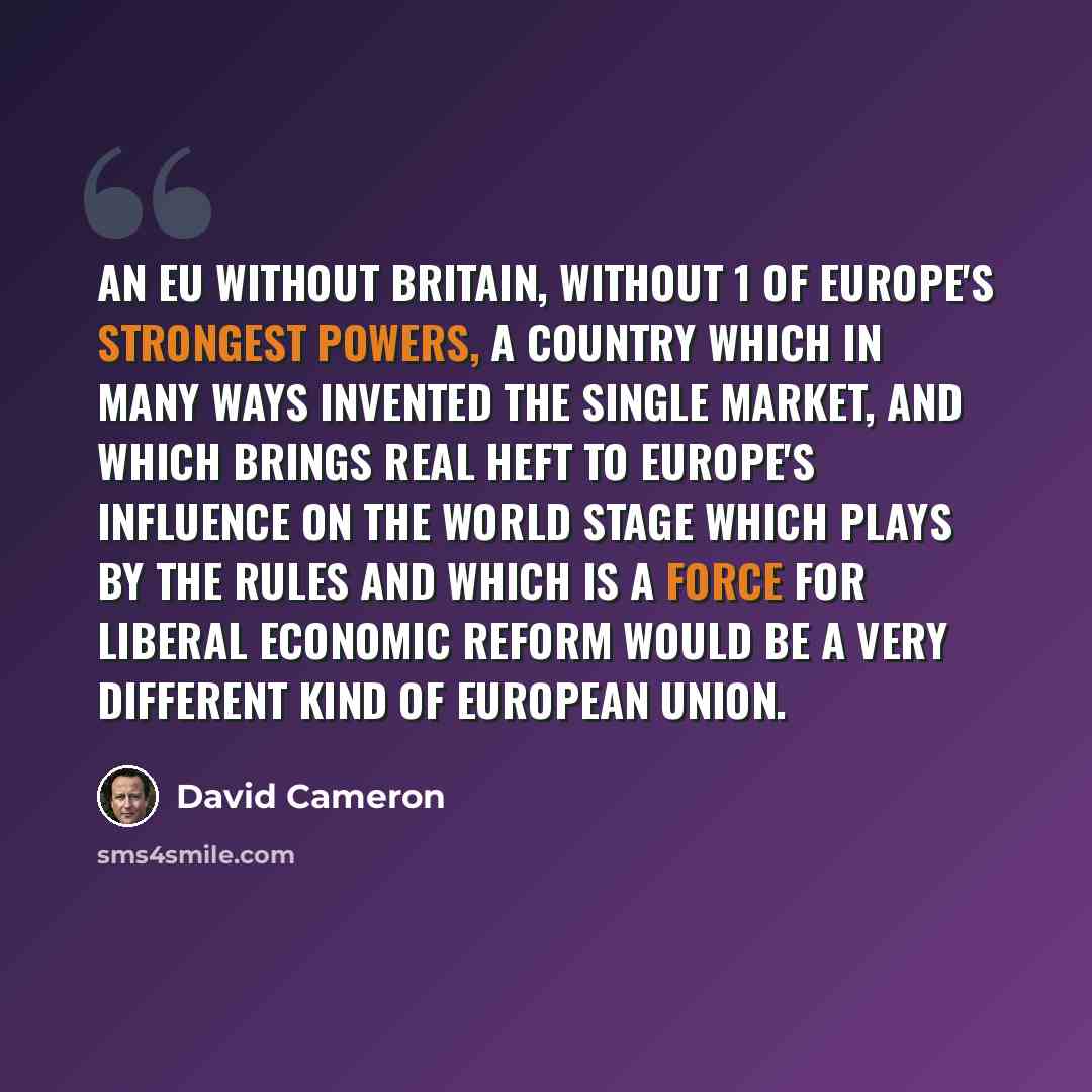 “An EU without Britain, without 1 of Europe's strongest powers, a country which in many ways invented the single market, and which brings real heft to Europe's influence on the world stage which plays by the rules and which is a force for liberal economic reform would be a very different kind of…” quote by David Cameron