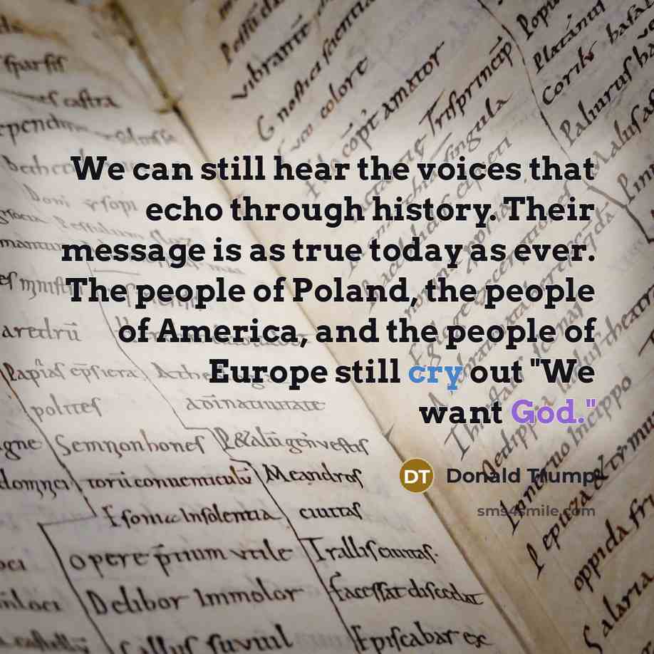 “We can still hear the voices that echo through history. Their message is as true today as ever. The people of Poland, the people of America, and the people of Europe still cry out "We want God."” quote by Donald Trump