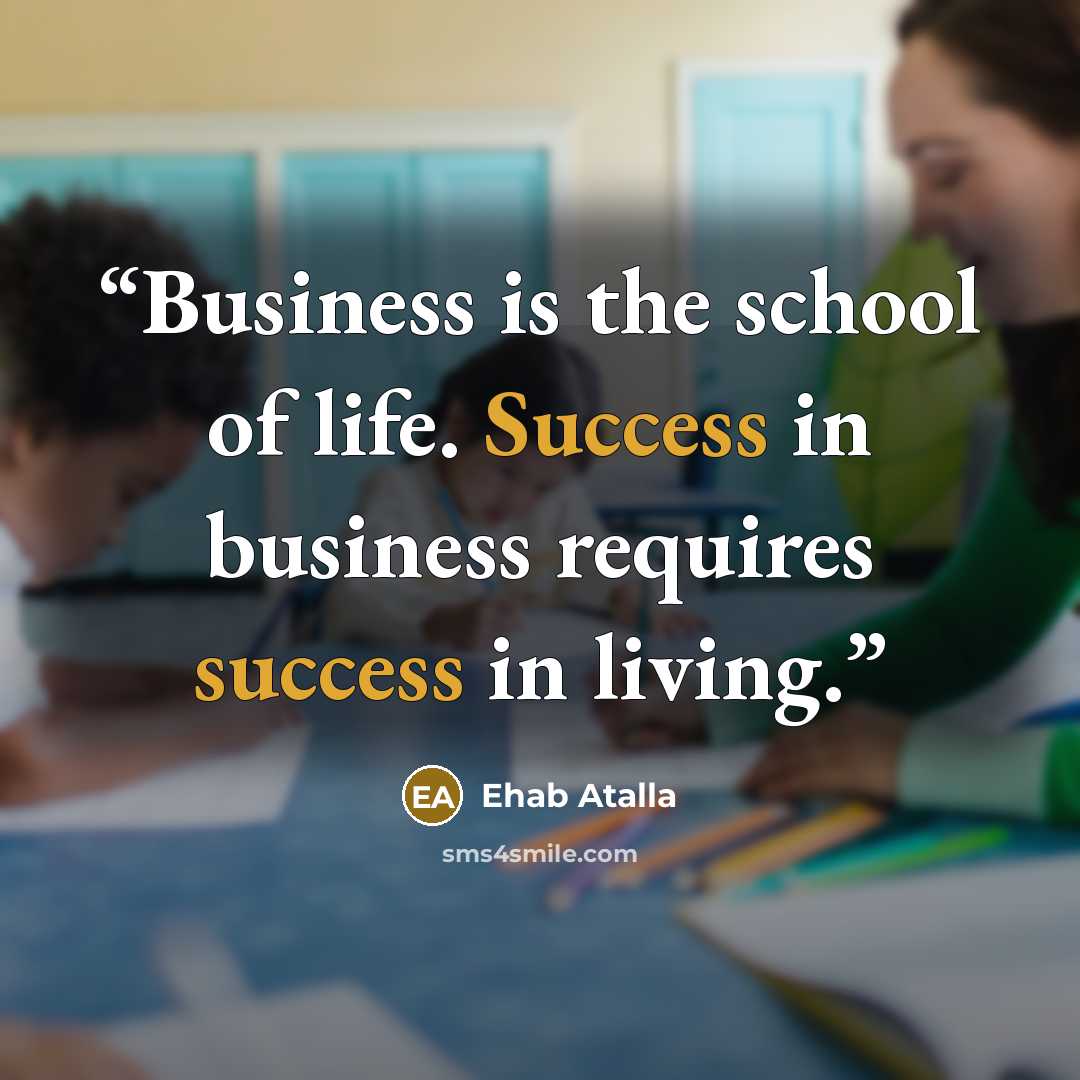 “Business is the school of life. Success in business requires success in living.” quote by Ehab Atalla