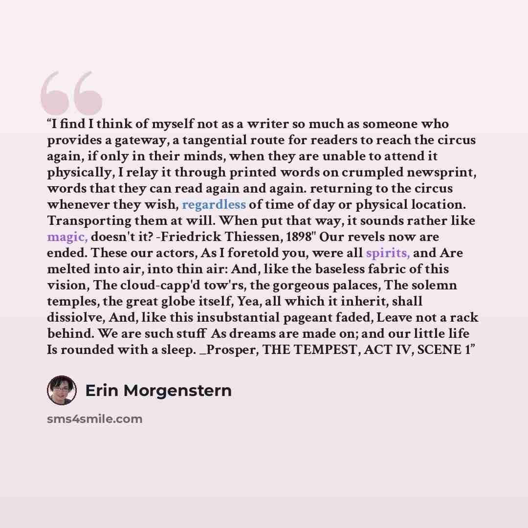 “I find I think of myself not as a writer so much as someone who provides a gateway, a tangential route for readers to reach the circus again, if only in their minds, when they are unable to attend it physically, I relay it through printed words on crumpled newsprint, words that they can read again…” quote by Erin Morgenstern