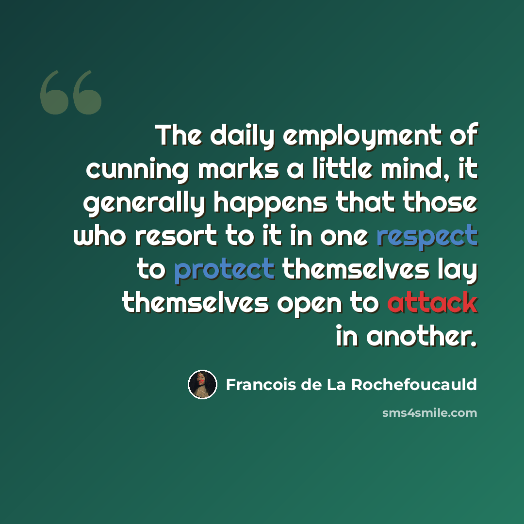“The daily employment of cunning marks a little mind, it generally happens that those who resort to it in one respect to protect themselves lay themselves open to attack in another.” quote by Francois de La Rochefoucauld