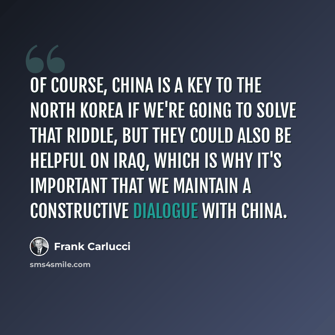 “Of course, China is a key to the North Korea if we're going to solve that riddle, but they could also be helpful on Iraq, which is why it's important that we maintain a constructive dialogue with China.” quote by Frank Carlucci