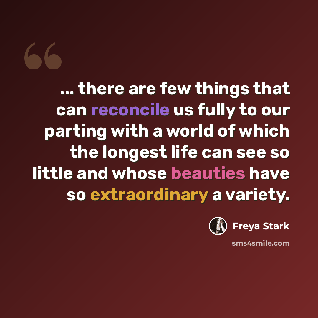 “... there are few things that can reconcile us fully to our parting with a world of which the longest life can see so little and whose beauties have so extraordinary a variety.” quote by Freya Stark