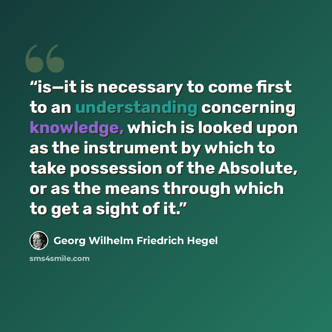 “is—it is necessary to come first to an understanding concerning knowledge, which is looked upon as the instrument by which to take possession of the Absolute, or as the means through which to get a sight of it.” quote by Georg Wilhelm Friedrich Hegel