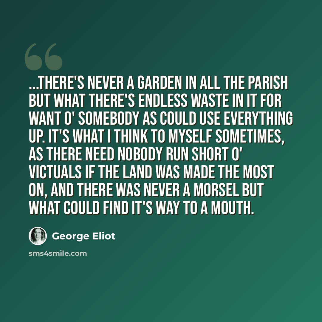 “...there's never a garden in all the parish but what there's endless waste in it for want o' somebody as could use everything up. It's what I think to myself sometimes, as there need nobody run short o' victuals if the land was made the most on, and there was never a morsel but what could find…” quote by George Eliot