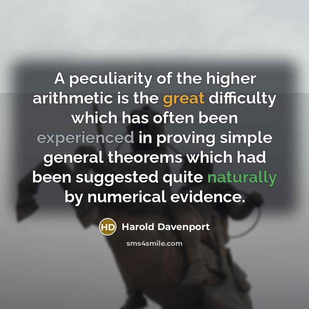 “A peculiarity of the higher arithmetic is the great difficulty which has often been experienced in proving simple general theorems which had been suggested quite naturally by numerical evidence.” quote by Harold Davenport