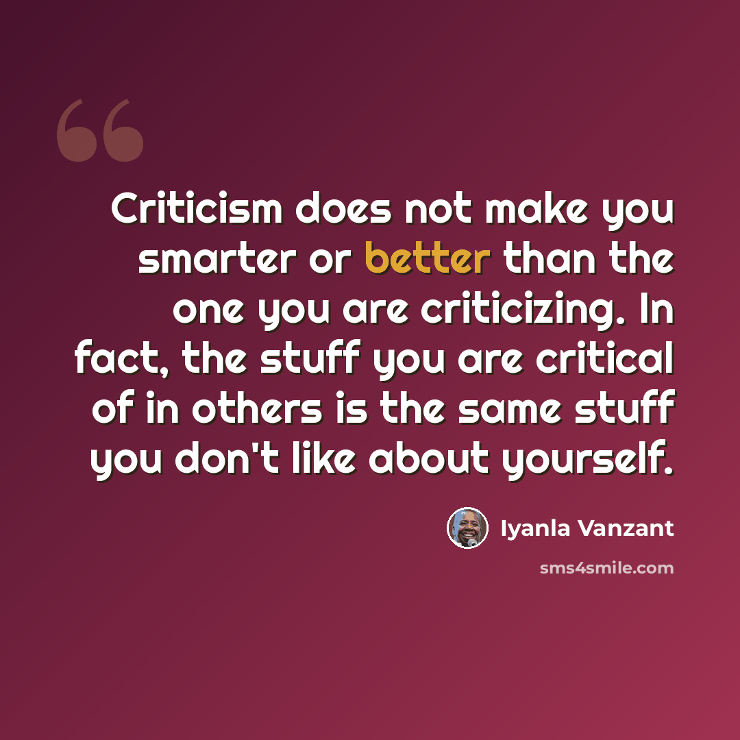 “Criticism does not make you smarter or better than the one you are criticizing. In fact, the stuff you are critical of in others is the same stuff you don't like about yourself.” quote by Iyanla Vanzant