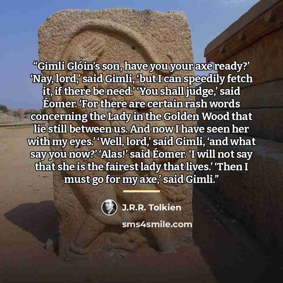 “Gimli Glóin’s son, have you your axe ready?’ ‘Nay, lord,’ said Gimli, ‘but I can speedily fetch it, if there be need.’ ‘You shall judge,’ said Éomer. ‘For there are certain rash words concerning the Lady in the Golden Wood that lie still between us. And now I have seen her with my eyes.’ ‘Well…” quote by J.R.R. Tolkien