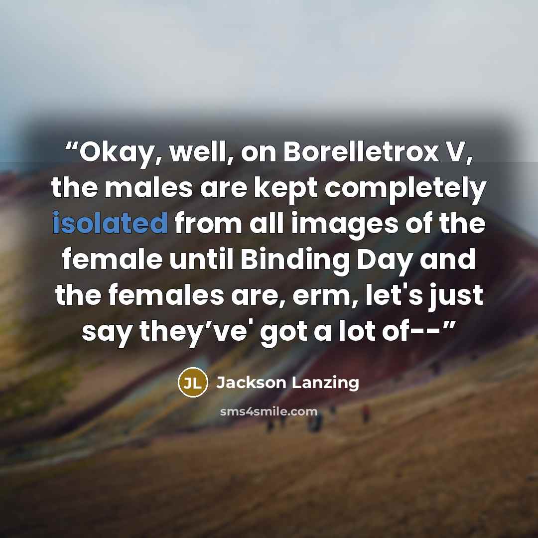 “Okay, well, on Borelletrox V, the males are kept completely isolated from all images of the female until Binding Day and the females are, erm, let's just say they’ve' got a lot of--” quote by Jackson Lanzing