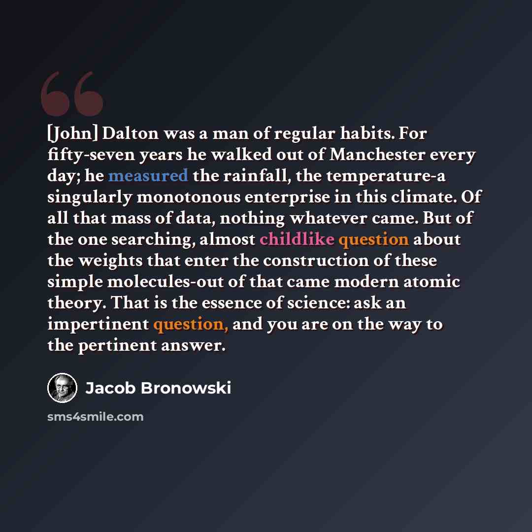 “[John] Dalton was a man of regular habits. For fifty-seven years he walked out of Manchester every day; he measured the rainfall, the temperature-a singularly monotonous enterprise in this climate. Of all that mass of data, nothing whatever came. But of the one searching, almost childlike question…” quote by Jacob Bronowski