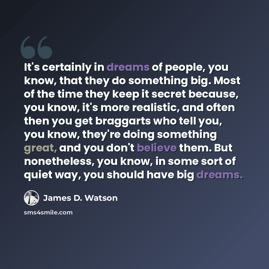 “It's certainly in dreams of people, you know, that they do something big. Most of the time they keep it secret because, you know, it's more realistic, and often then you get braggarts who tell you, you know, they're doing something great, and you don't believe them. But nonetheless, you know, in…” quote by James D. Watson