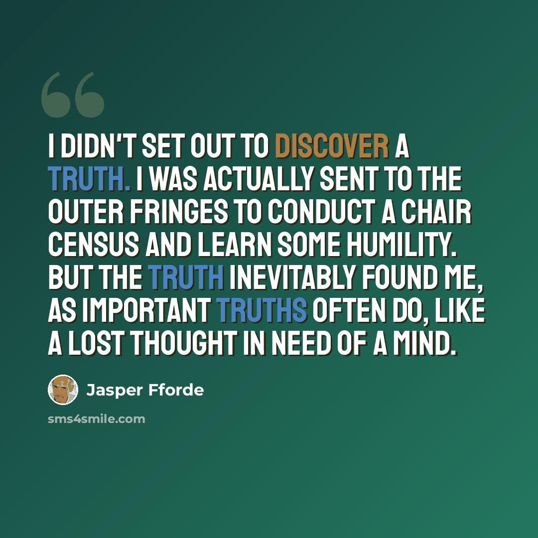 “I didn't set out to discover a truth. I was actually sent to the Outer Fringes to conduct a chair census and learn some humility. But the truth inevitably found me, as important truths often do, like a lost thought in need of a mind.” quote by Jasper Fforde