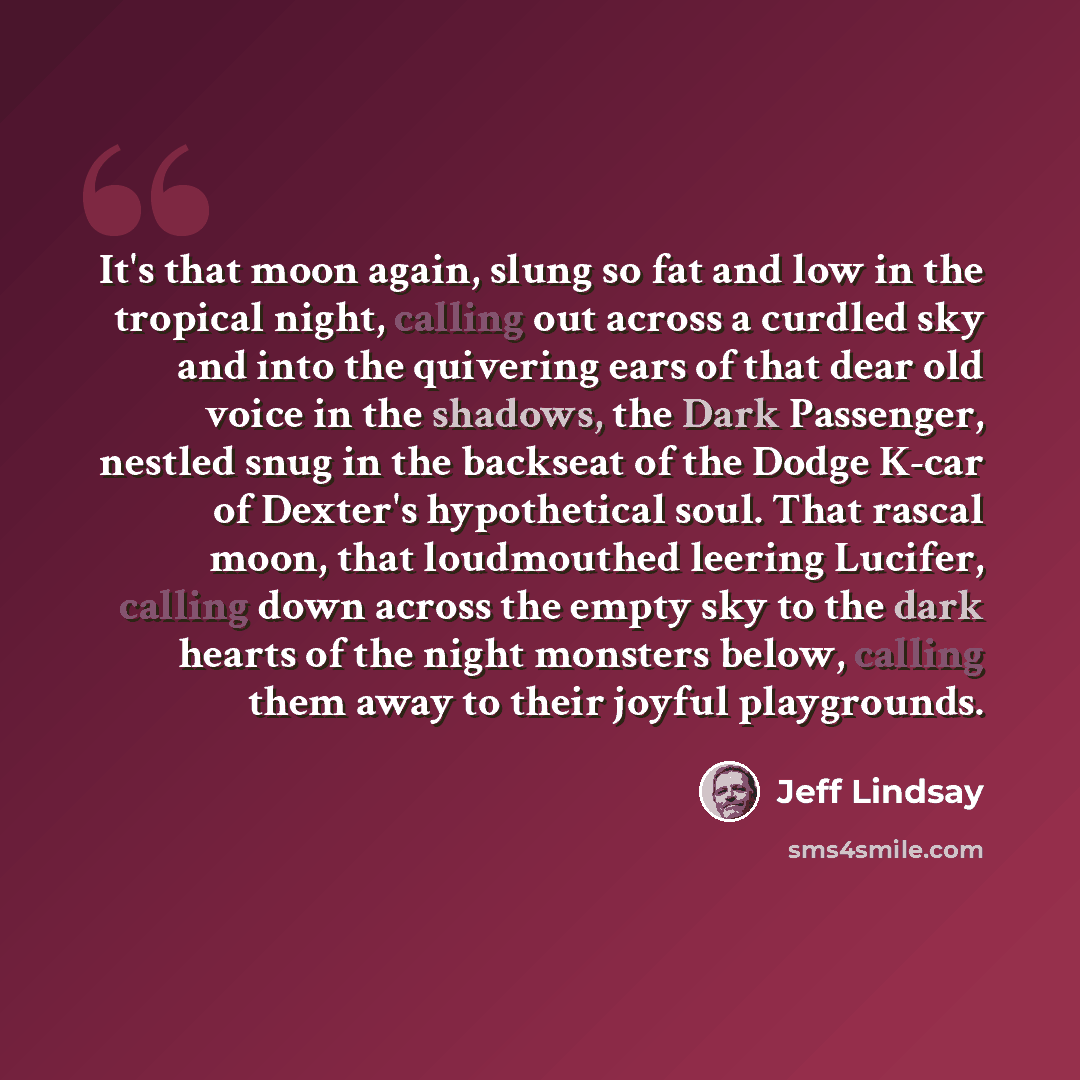 “It's that moon again, slung so fat and low in the tropical night, calling out across a curdled sky and into the quivering ears of that dear old voice in the shadows, the Dark Passenger, nestled snug in the backseat of the Dodge K-car of Dexter's hypothetical soul. That rascal moon, that…” quote by Jeff Lindsay
