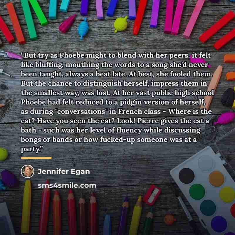“But try as Phoebe might to blend with her peers, it felt like bluffing, mouthing the words to a song she'd never been taught, always a beat late. At best, she fooled them. But the chance to distinguish herself, impress them in the smallest way, was lost. At her vast public high school Phoebe had…” quote by Jennifer Egan