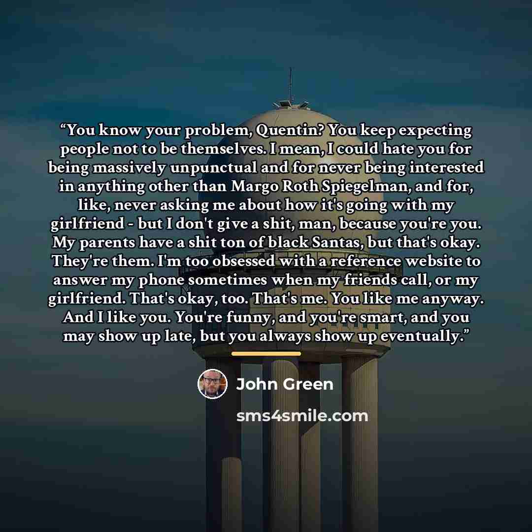 “You know your problem, Quentin? You keep expecting people not to be themselves. I mean, I could hate you for being massively unpunctual and for never being interested in anything other than Margo Roth Spiegelman, and for, like, never asking me about how it's going with my girlfriend - but I don't…” quote by John Green
