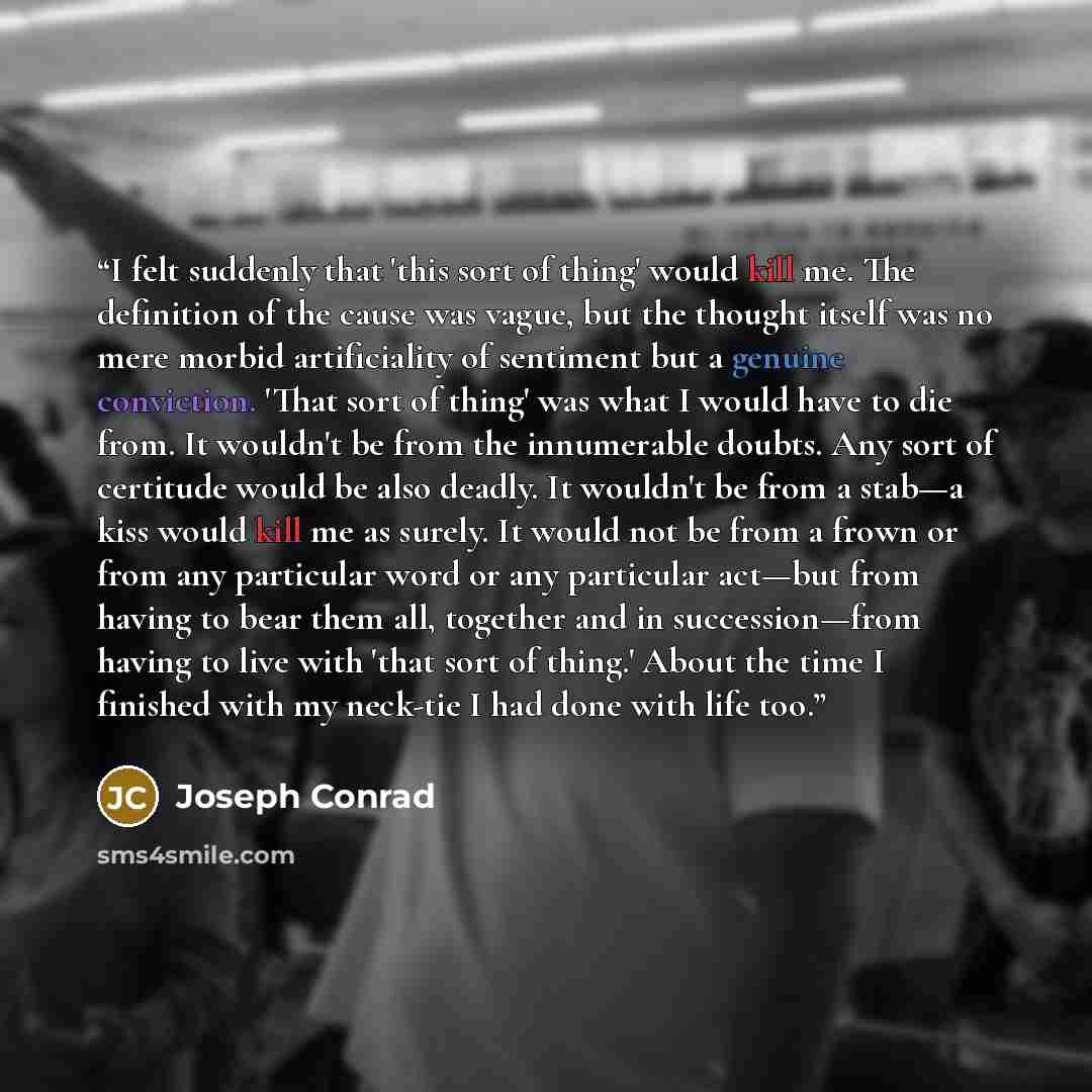 “I felt suddenly that 'this sort of thing' would kill me. The definition of the cause was vague, but the thought itself was no mere morbid artificiality of sentiment but a genuine conviction. 'That sort of thing' was what I would have to die from. It wouldn't be from the innumerable doubts. Any…” quote by Joseph Conrad