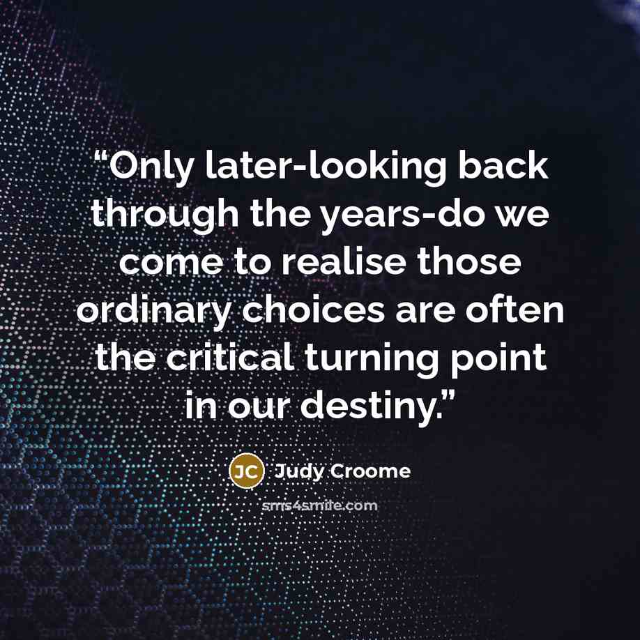 “Only later-looking back through the years-do we come to realise those ordinary choices are often the critical turning point in our destiny.” quote by Judy Croome