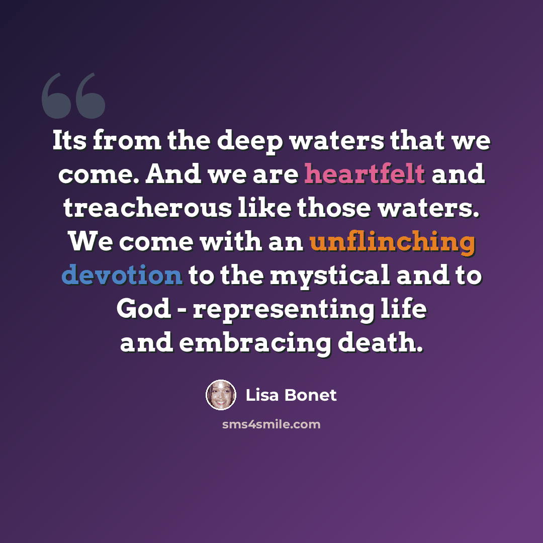 “Its from the deep waters that we come. And we are heartfelt and treacherous like those waters. We come with an unflinching devotion to the mystical and to God - representing life and embracing death.” quote by Lisa Bonet