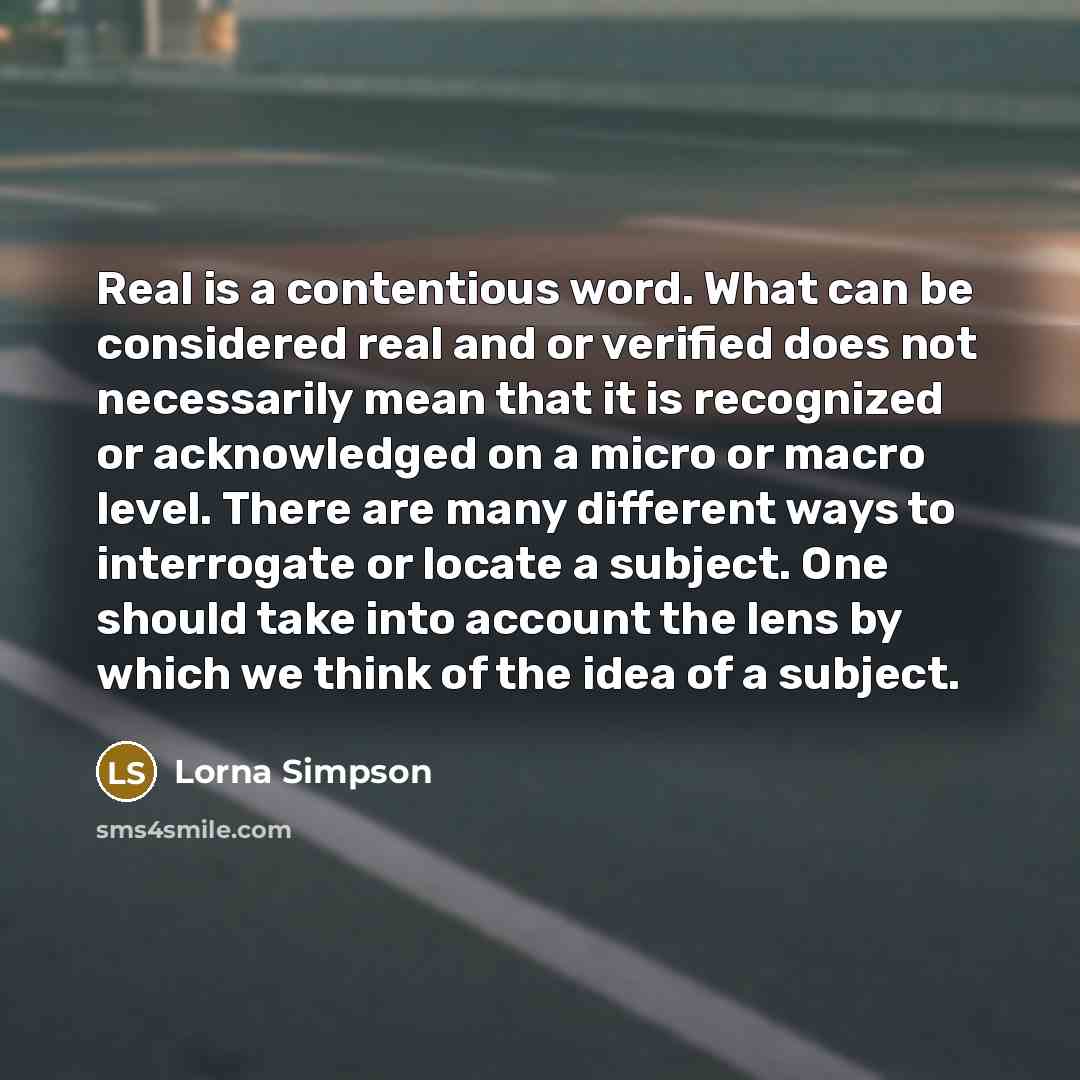 “Real is a contentious word. What can be considered real and or verified does not necessarily mean that it is recognized or acknowledged on a micro or macro level. There are many different ways to interrogate or locate a subject. One should take into account the lens by which we think of the idea…” quote by Lorna Simpson