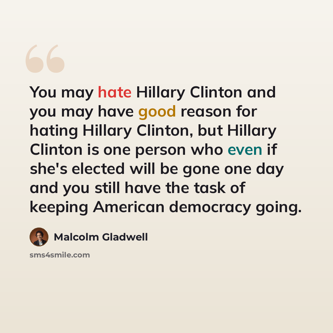 “You may hate Hillary Clinton and you may have good reason for hating Hillary Clinton, but Hillary Clinton is one person who even if she's elected will be gone one day and you still have the task of keeping American democracy going.” quote by Malcolm Gladwell