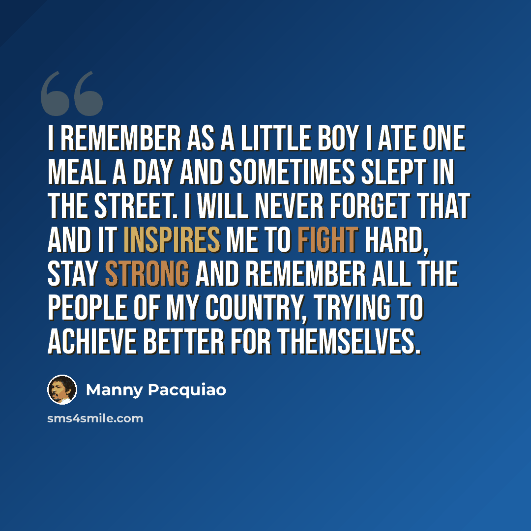 “I remember as a little boy I ate one meal a day and sometimes slept in the street. I will never forget that and it inspires me to fight hard, stay strong and remember all the people of my country, trying to achieve better for themselves.” quote by Manny Pacquiao