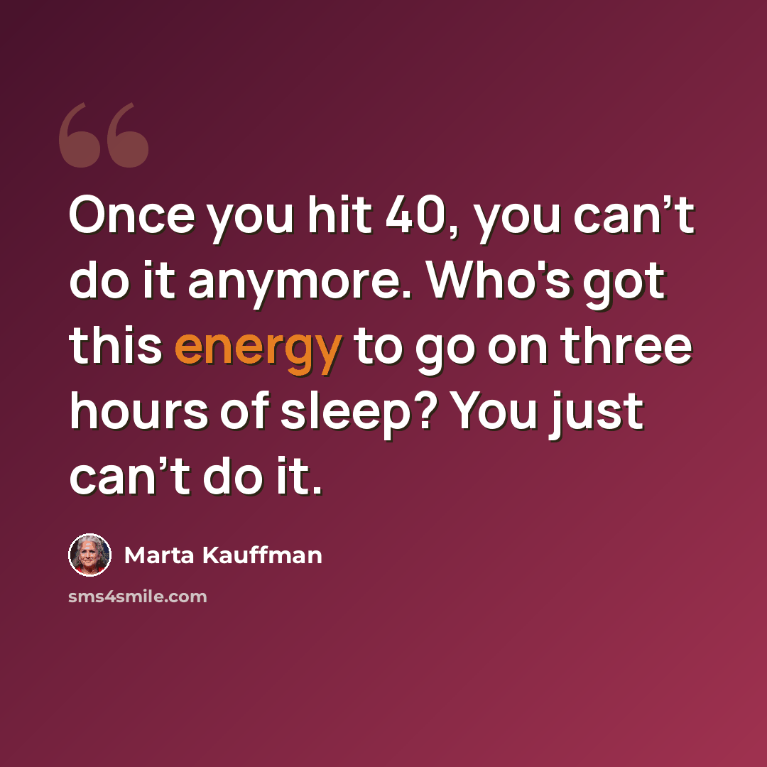 “Once you hit 40, you can't do it anymore. Who's got this energy to go on three hours of sleep? You just can't do it.” quote by Marta Kauffman