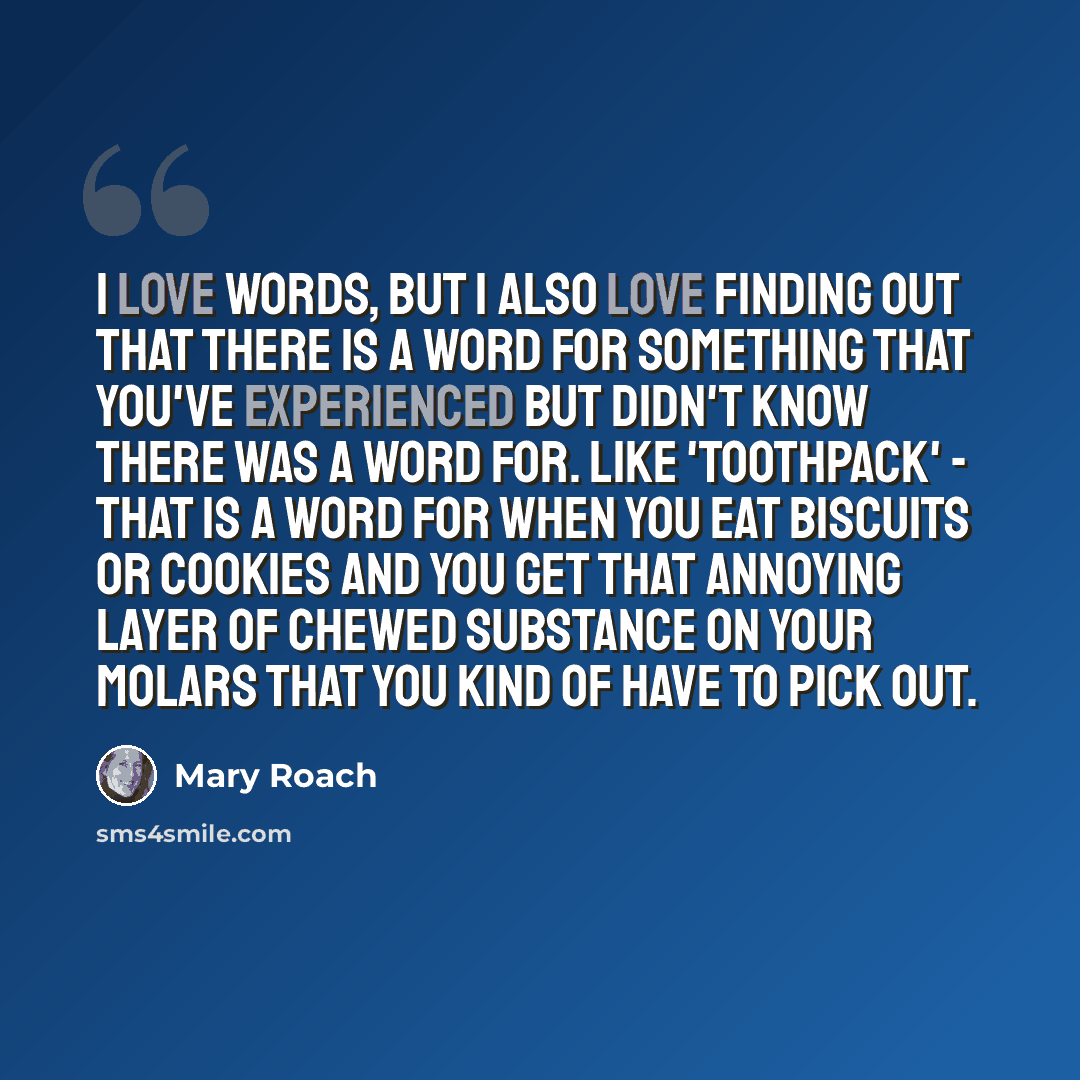 “I love words, but I also love finding out that there is a word for something that you've experienced but didn't know there was a word for. Like 'toothpack' - that is a word for when you eat biscuits or cookies and you get that annoying layer of chewed substance on your molars that you kind of have…” quote by Mary Roach