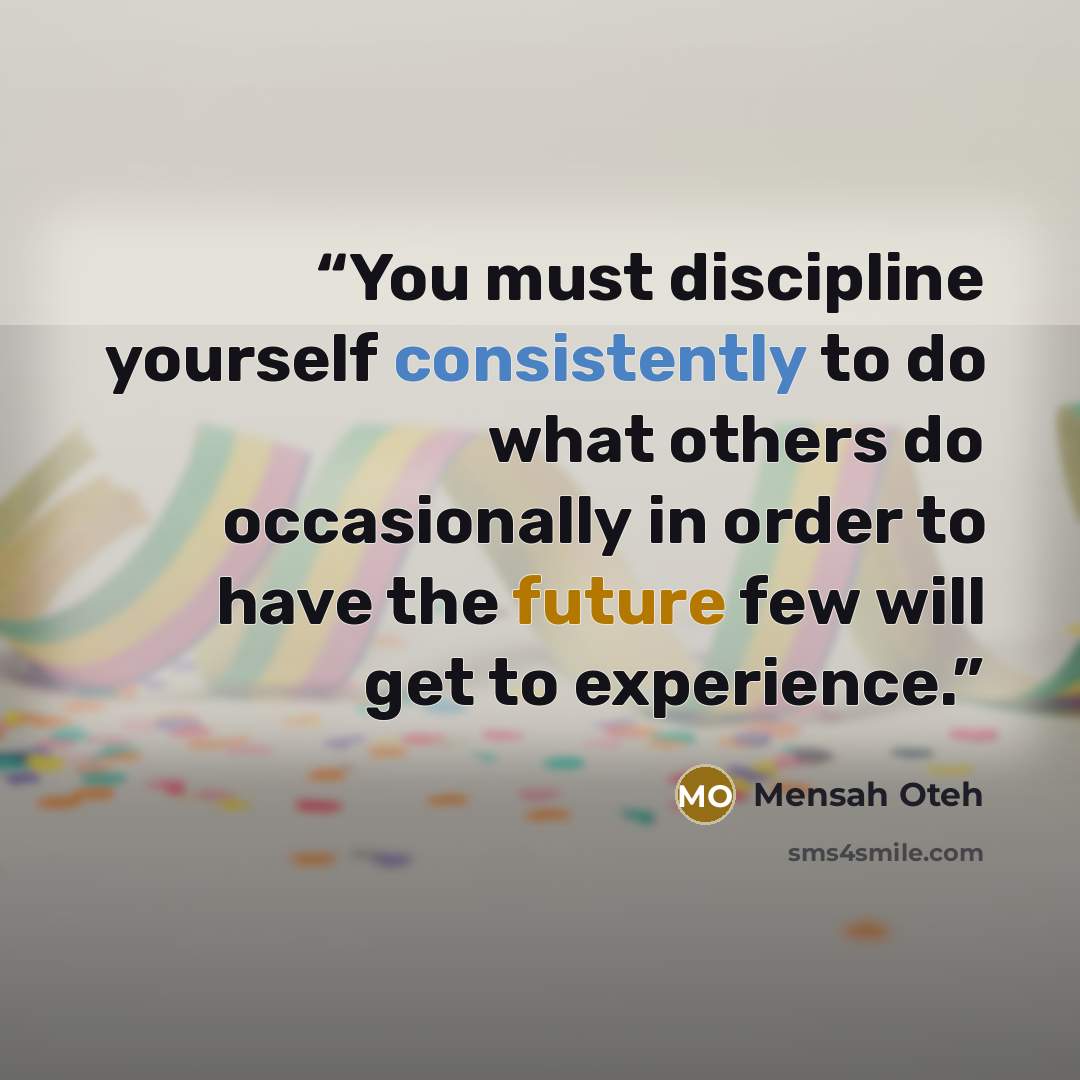 “You must discipline yourself consistently to do what others do occasionally in order to have the future few will get to experience.” quote by Mensah Oteh