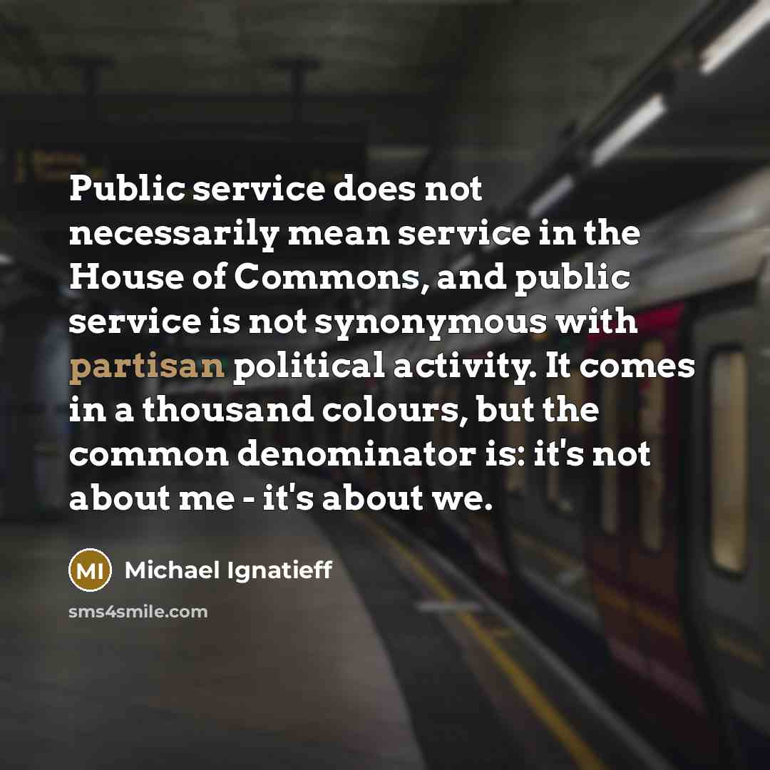 “Public service does not necessarily mean service in the House of Commons, and public service is not synonymous with partisan political activity. It comes in a thousand colours, but the common denominator is: it's not about me - it's about we.” quote by Michael Ignatieff