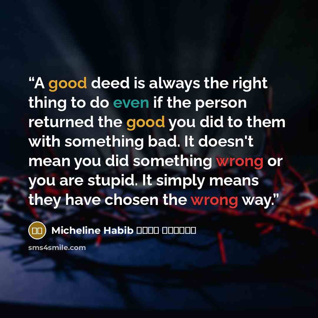“A good deed is always the right thing to do even if the person returned the good you did to them with something bad. It doesn't mean you did something wrong or you are stupid. It simply means they have chosen the wrong way.” quote by ميشلين حبيب Micheline Habib