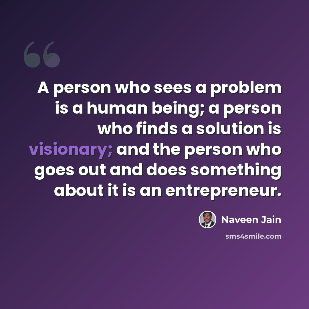 “A person who sees a problem is a human being; a person who finds a solution is visionary; and the person who goes out and does something about it is an entrepreneur.” quote by Naveen Jain