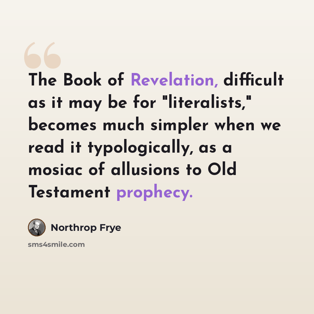 “The Book of Revelation, difficult as it may be for "literalists," becomes much simpler when we read it typologically, as a mosiac of allusions to Old Testament prophecy.” quote by Northrop Frye
