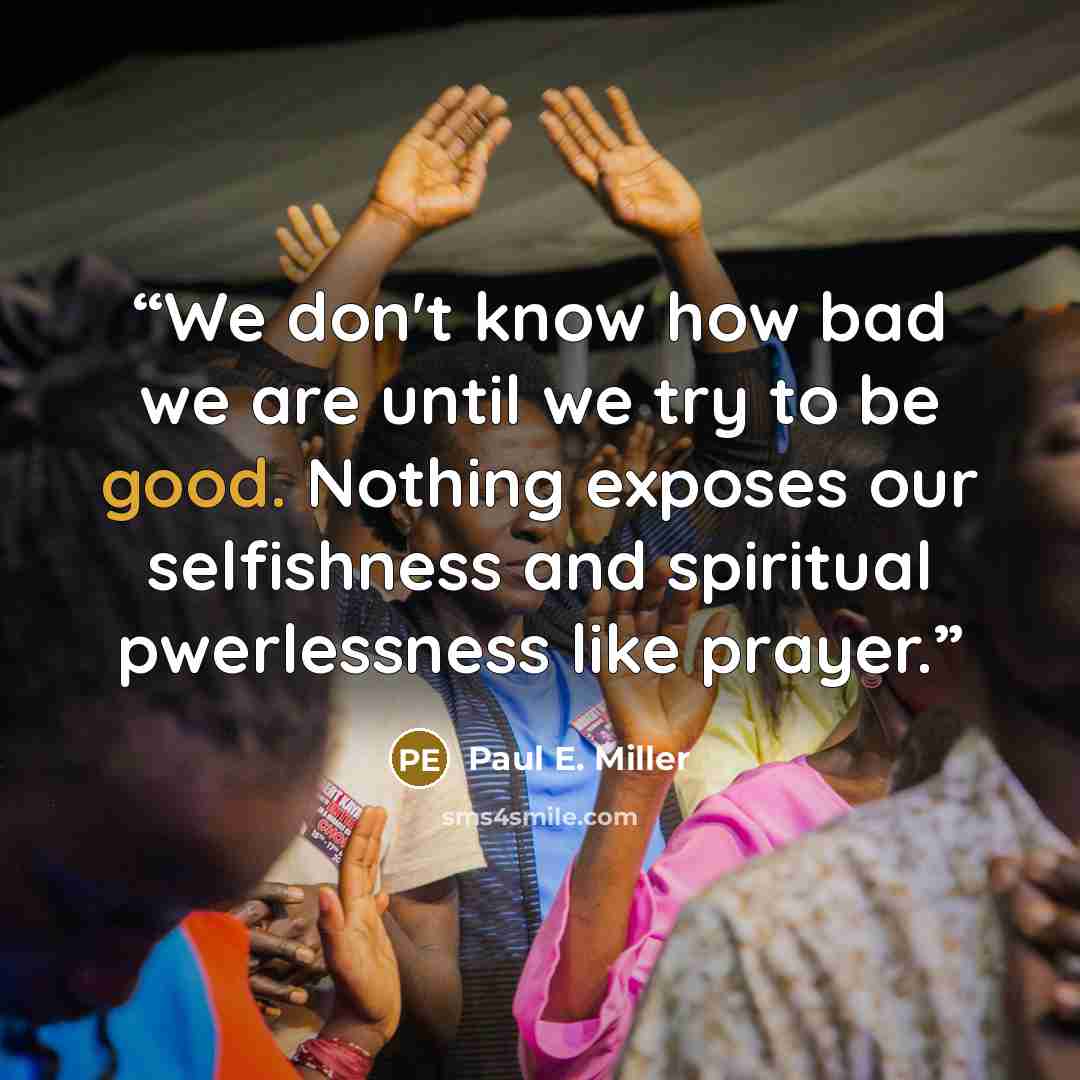 “We don't know how bad we are until we try to be good. Nothing exposes our selfishness and spiritual pwerlessness like prayer.” quote by Paul E. Miller