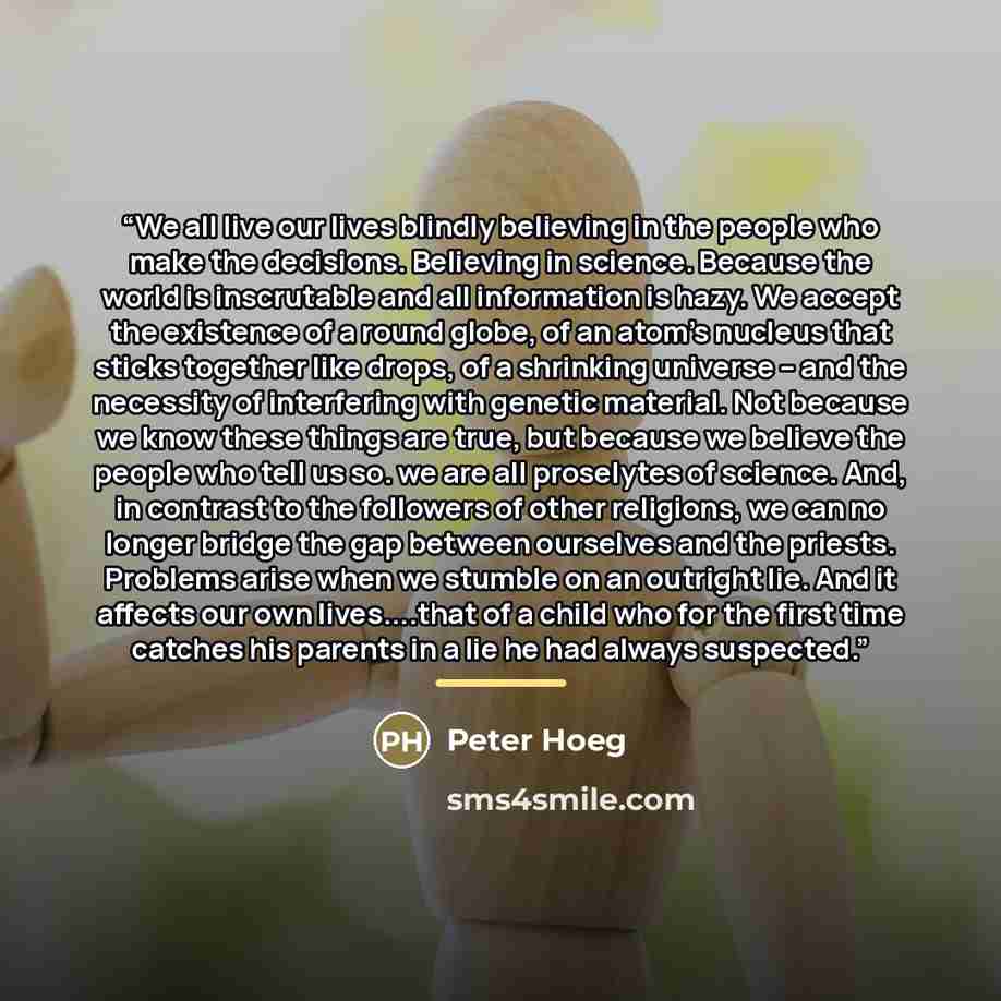 “We all live our lives blindly believing in the people who make the decisions. Believing in science. Because the world is inscrutable and all information is hazy. We accept the existence of a round globe, of an atom's nucleus that sticks together like drops, of a shrinking universe -- and the…” quote by Peter Hoeg