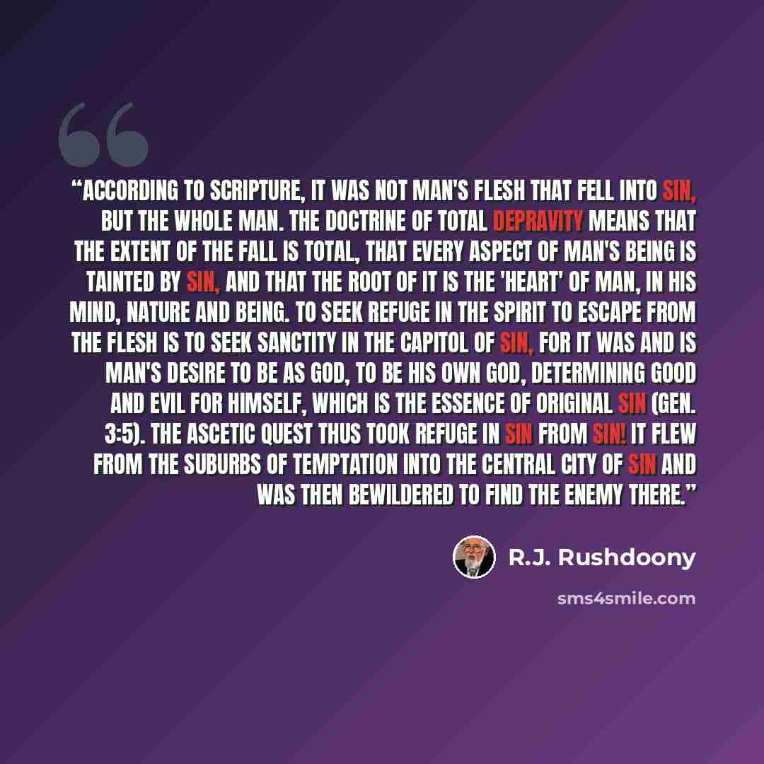 “According to Scripture, it was not man's flesh that fell into sin, but the whole man. The doctrine of total depravity means that the extent of the Fall is total, that every aspect of man's being is tainted by sin, and that the root of it is the 'heart' of man, in his mind, nature and being. To…” quote by R.J. Rushdoony