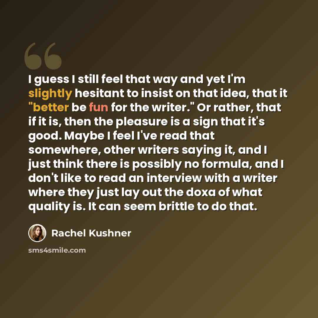 “I guess I still feel that way and yet I'm slightly hesitant to insist on that idea, that it "better be fun for the writer." Or rather, that if it is, then the pleasure is a sign that it's good. Maybe I feel I've read that somewhere, other writers saying it, and I just think there is possibly no…” quote by Rachel Kushner