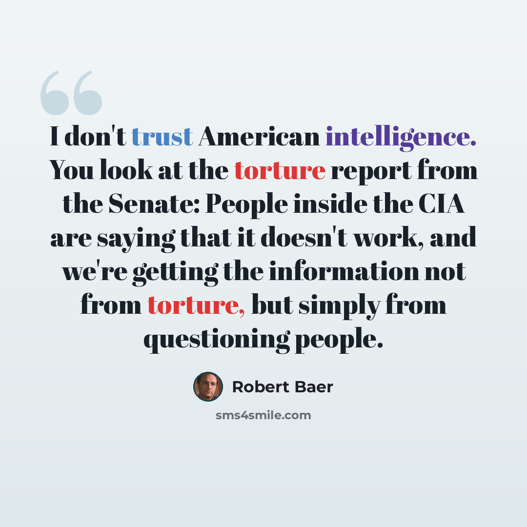 “I don't trust American intelligence. You look at the torture report from the Senate: People inside the CIA are saying that it doesn't work, and we're getting the information not from torture, but simply from questioning people.” quote by Robert Baer