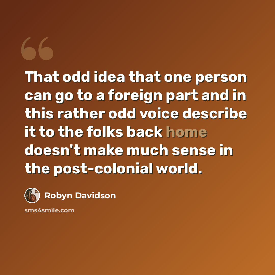 “That odd idea that one person can go to a foreign part and in this rather odd voice describe it to the folks back home doesn't make much sense in the post-colonial world.” quote by Robyn Davidson
