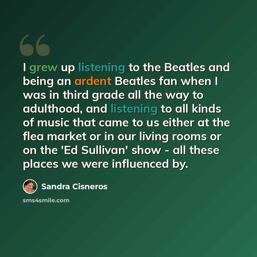 “I grew up listening to the Beatles and being an ardent Beatles fan when I was in third grade all the way to adulthood, and listening to all kinds of music that came to us either at the flea market or in our living rooms or on the 'Ed Sullivan' show - all these places we were influenced by.” quote by Sandra Cisneros