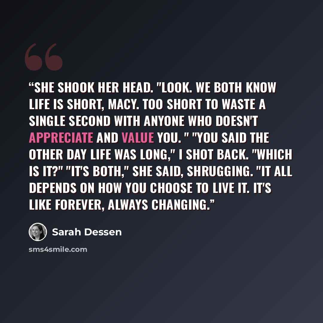“She shook her head. "Look. We both know life is short, Macy. Too short to waste a single second with anyone who doesn't appreciate and value you. " "You said the other day life was long," I shot back. "Which is it?" "It's both," she said, shrugging. "It all depends on how you choose to live it…” quote by Sarah Dessen