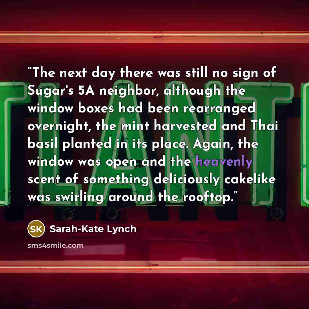 “The next day there was still no sign of Sugar's 5A neighbor, although the window boxes had been rearranged overnight, the mint harvested and Thai basil planted in its place. Again, the window was open and the heavenly scent of something deliciously cakelike was swirling around the rooftop.” quote by Sarah-Kate Lynch