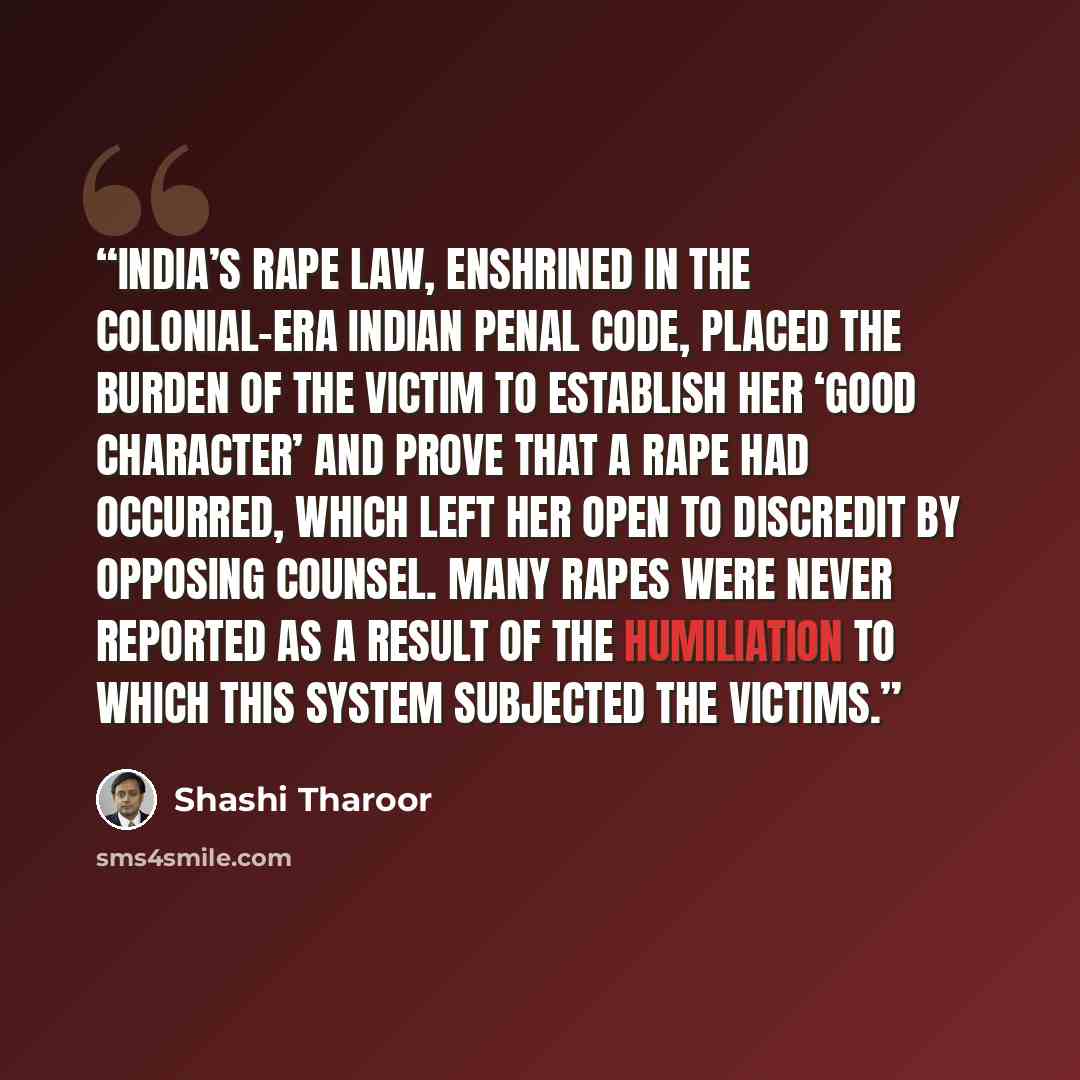 “India’s rape law, enshrined in the colonial-era Indian Penal Code, placed the burden of the victim to establish her ‘good character’ and prove that a rape had occurred, which left her open to discredit by opposing counsel. Many rapes were never reported as a result of the humiliation to which this…” quote by Shashi Tharoor