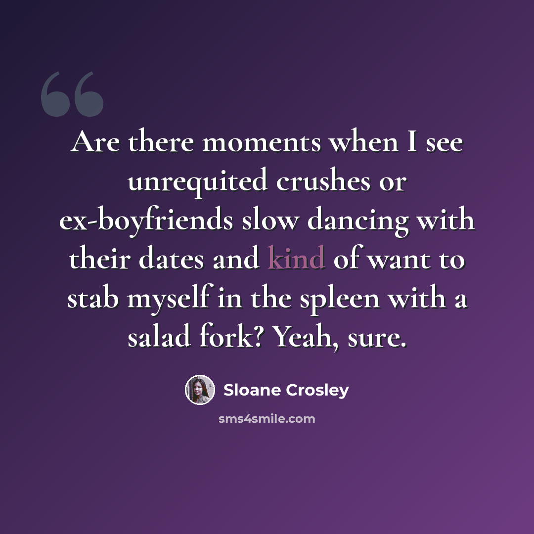 “Are there moments when I see unrequited crushes or ex-boyfriends slow dancing with their dates and kind of want to stab myself in the spleen with a salad fork? Yeah, sure.” quote by Sloane Crosley