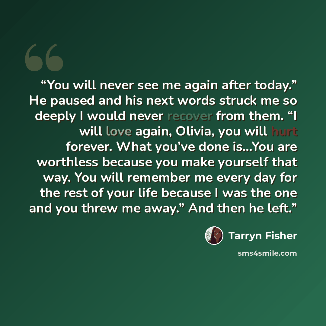 “You will never see me again after today.” He paused and his next words struck me so deeply I would never recover from them. “I will love again, Olivia, you will hurt forever. What you’ve done is…You are worthless because you make yourself that way. You will remember me every day for the rest of…” quote by Tarryn Fisher