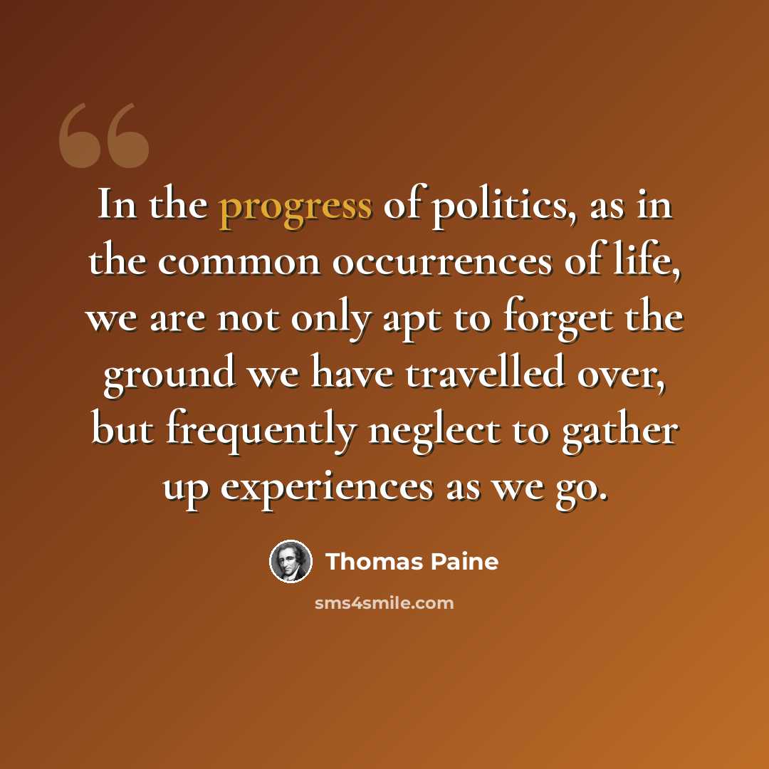 “In the progress of politics, as in the common occurrences of life, we are not only apt to forget the ground we have travelled over, but frequently neglect to gather up experiences as we go.” quote by Thomas Paine